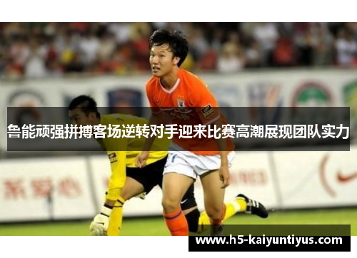 鲁能顽强拼搏客场逆转对手迎来比赛高潮展现团队实力