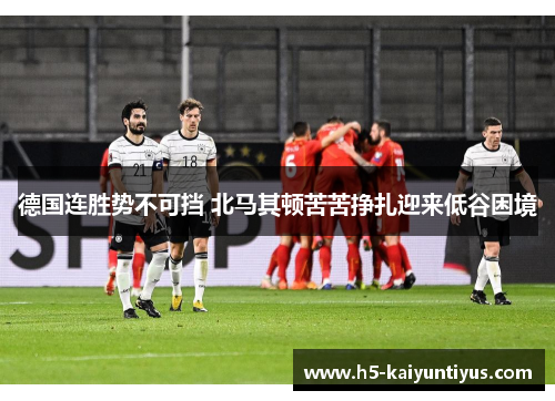 德国连胜势不可挡 北马其顿苦苦挣扎迎来低谷困境