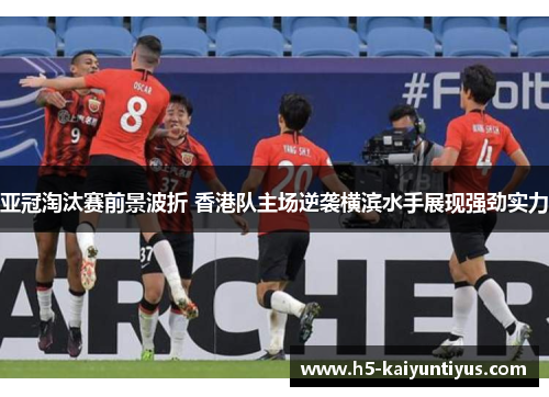 亚冠淘汰赛前景波折 香港队主场逆袭横滨水手展现强劲实力