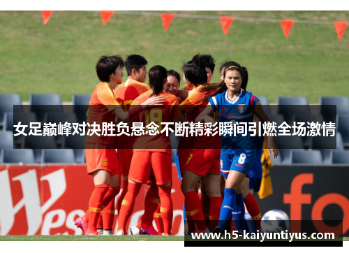 女足巅峰对决胜负悬念不断精彩瞬间引燃全场激情