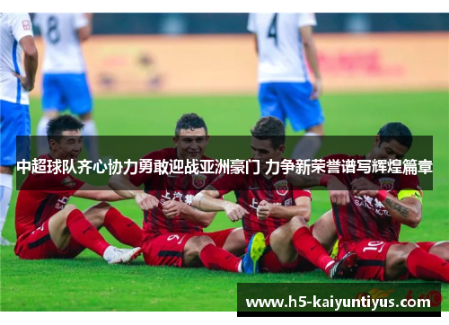 中超球队齐心协力勇敢迎战亚洲豪门 力争新荣誉谱写辉煌篇章