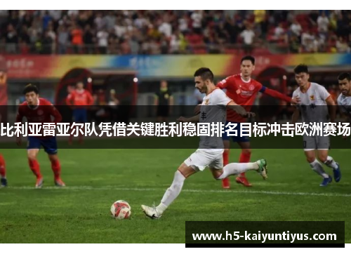 比利亚雷亚尔队凭借关键胜利稳固排名目标冲击欧洲赛场