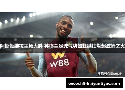阿斯顿维拉主场大胜 英格兰足球气势如虹继续燃起激情之火