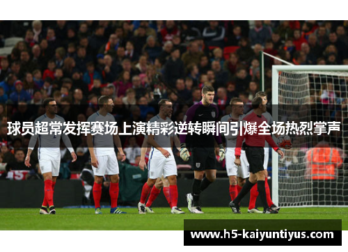 球员超常发挥赛场上演精彩逆转瞬间引爆全场热烈掌声