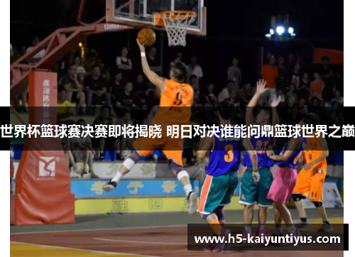 世界杯篮球赛决赛即将揭晓 明日对决谁能问鼎篮球世界之巅