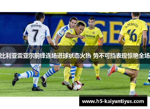比利亚雷亚尔前锋连场进球状态火热 势不可挡表现惊艳全场
