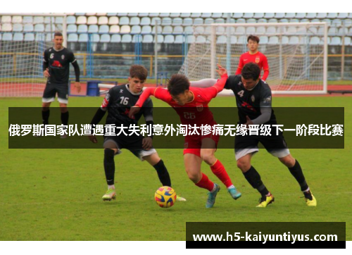 俄罗斯国家队遭遇重大失利意外淘汰惨痛无缘晋级下一阶段比赛
