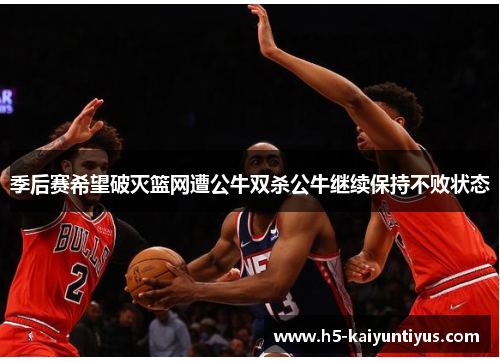 季后赛希望破灭篮网遭公牛双杀公牛继续保持不败状态