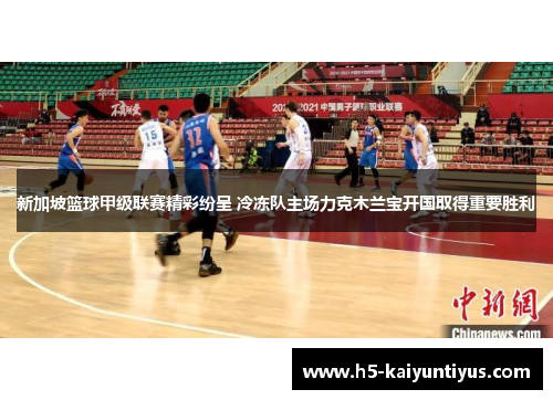 新加坡篮球甲级联赛精彩纷呈 冷冻队主场力克木兰宝开国取得重要胜利